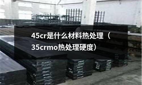 45cr是什么材料熱處理(35crmo熱處理硬度)