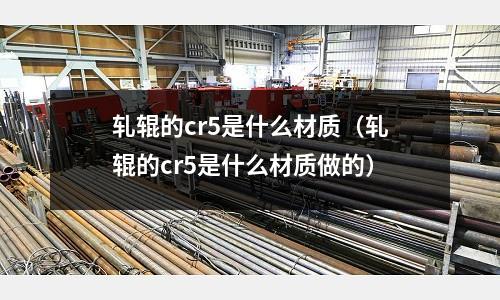 軋輥的cr5是什么材質（軋輥的cr5是什么材質做的）