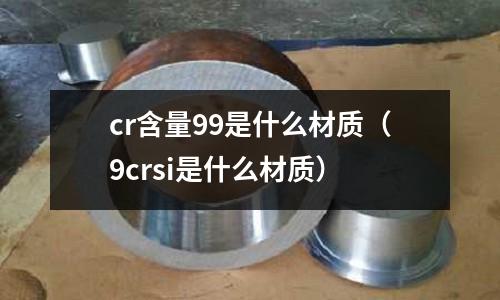 cr含量99是什么材質(zhì)(9crsi是什么材質(zhì))