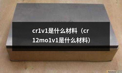 cr1v1是什么材料（cr12mo1v1是什么材料）