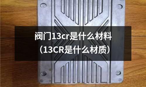 閥門13cr是什么材料(13CR是什么材質)
