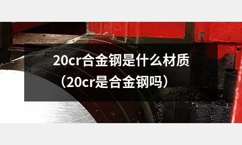 20cr合金鋼是什么材質(zhì)（20cr是合金鋼嗎）