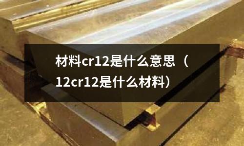 材料cr12是什么意思（12cr12是什么材料）
