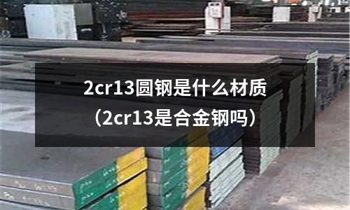 2cr13圓鋼是什么材質(zhì)(2cr13是合金鋼嗎)