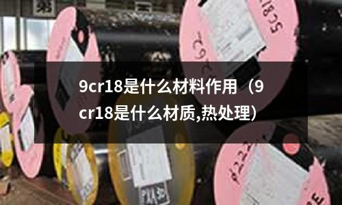 9cr18是什么材料作用(9cr18是什么材質(zhì),熱處理)