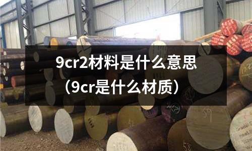 9cr2材料是什么意思（9cr是什么材質(zhì)）