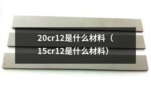 20cr12是什么材料(15cr12是什么材料)