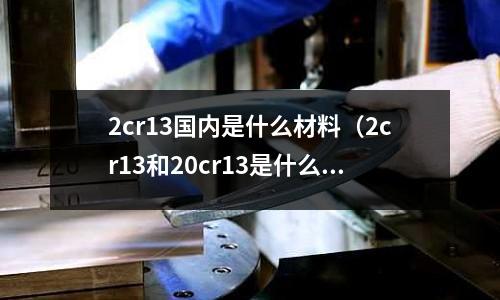 2cr13國內是什么材料(2cr13和20cr13是什么材質)