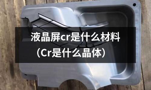 液晶屏cr是什么材料(Cr是什么晶體)
