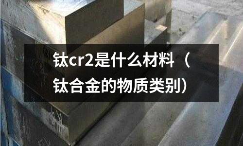 鈦cr2是什么材料(鈦合金的物質(zhì)類別)