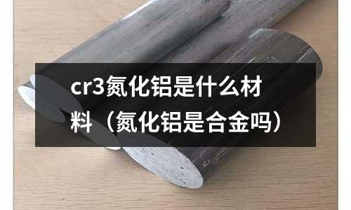 cr3氮化鋁是什么材料(氮化鋁是合金嗎)