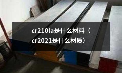 cr210la是什么材料(cr2021是什么材質(zhì))