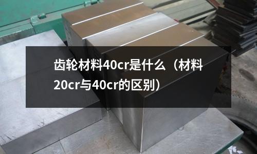 齒輪材料40cr是什么（材料20cr與40cr的區(qū)別）
