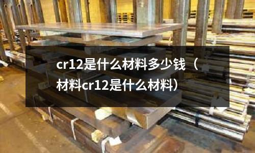 cr12是什么材料多少錢(qián)(材料cr12是什么材料)