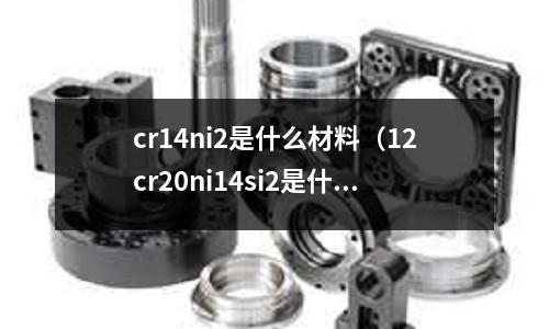 cr14ni2是什么材料(12cr20ni14si2是什么材料)