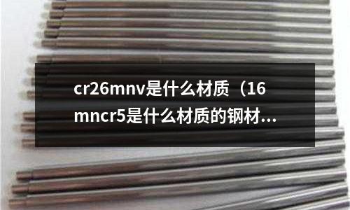 cr26mnv是什么材質(zhì)（16mncr5是什么材質(zhì)的鋼材）