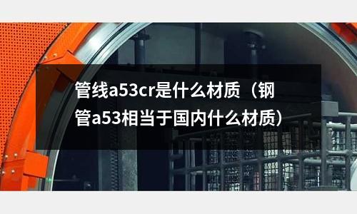 管線a53cr是什么材質(鋼管a53相當于國內什么材質)