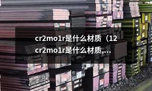 cr2mo1r是什么材質(zhì)（12cr2mo1r是什么材質(zhì),學名叫什么）