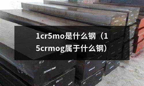 1cr5mo是什么鋼（15crmog屬于什么鋼）