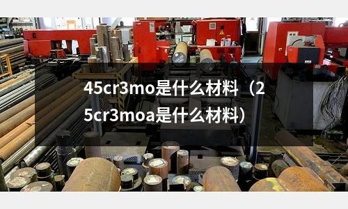 45cr3mo是什么材料（25cr3moa是什么材料）