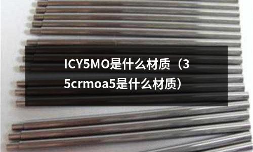 ICY5MO是什么材質(zhì)（35crmoa5是什么材質(zhì)）
