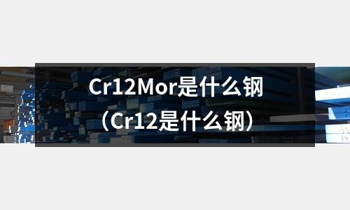 Cr12Mor是什么鋼(Cr12是什么鋼)
