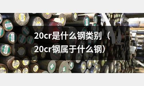 20cr是什么鋼類別（20cr鋼屬于什么鋼）
