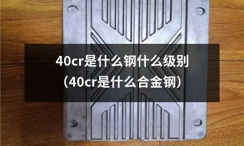 40cr是什么鋼什么級別(40cr是什么合金鋼)
