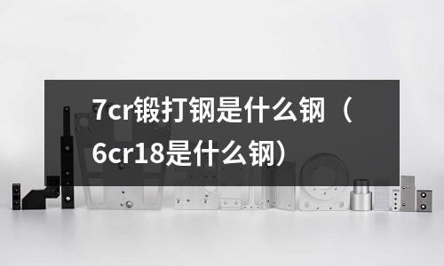 7cr鍛打鋼是什么鋼(6cr18是什么鋼)