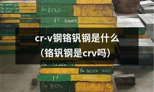 cr-v鋼鉻釩鋼是什么(鉻釩鋼是crv嗎)