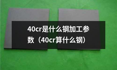 40cr是什么鋼加工參數(shù)（40cr算什么鋼）