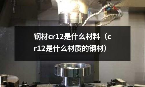 鋼材cr12是什么材料（cr12是什么材質(zhì)的鋼材）