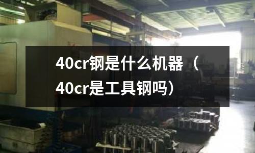 40cr鋼是什么機(jī)器(40cr是工具鋼嗎)