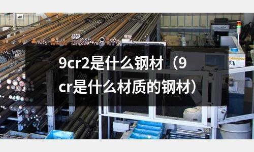 9cr2是什么鋼材(9cr是什么材質的鋼材)