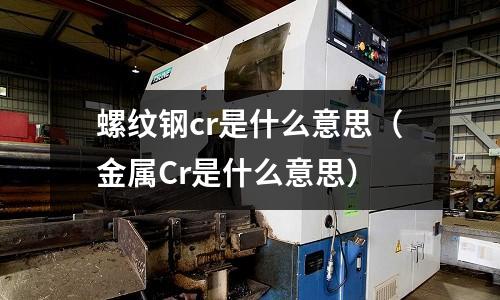 螺紋鋼cr是什么意思(金屬Cr是什么意思)