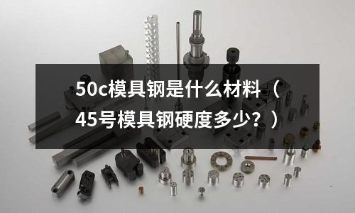 50c模具鋼是什么材料(45號模具鋼硬度多少?)