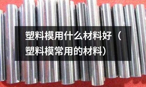塑料模用什么材料好（塑料模常用的材料）