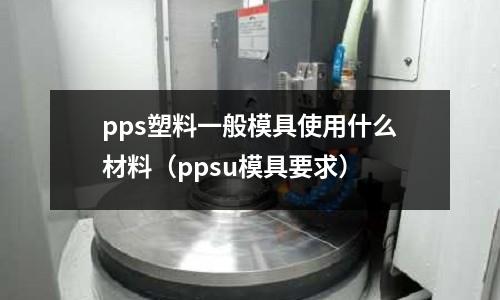 pps塑料一般模具使用什么材料（ppsu模具要求）