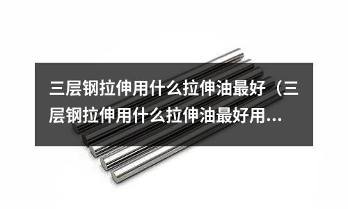 三層鋼拉伸用什么拉伸油最好（三層鋼拉伸用什么拉伸油最好用）