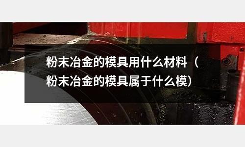 粉末冶金的模具用什么材料(粉末冶金的模具屬于什么模)