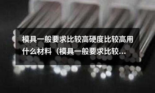 模具一般要求比較高硬度比較高用什么材料(模具一般要求比較高硬度比較高用什么材料好)