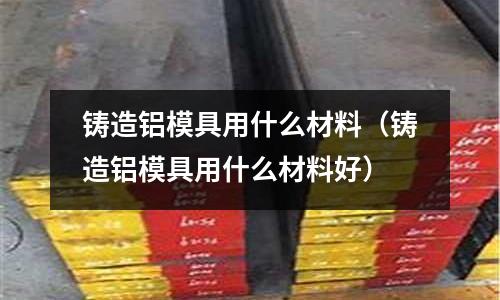鑄造鋁模具用什么材料(鑄造鋁模具用什么材料好)