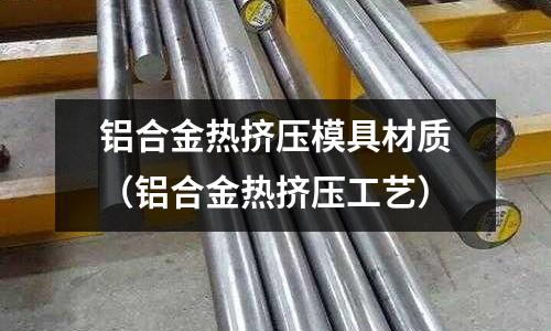 鋁合金熱擠壓模具材質（鋁合金熱擠壓工藝）