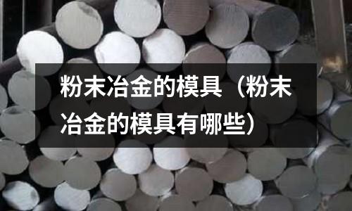 粉末冶金的模具（粉末冶金的模具有哪些）