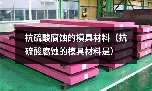 抗硫酸腐蝕的模具材料（抗硫酸腐蝕的模具材料是）