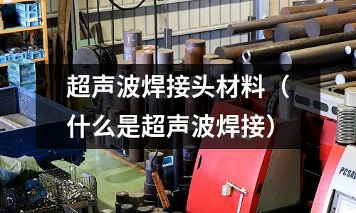 超聲波焊接頭材料（什么是超聲波焊接）