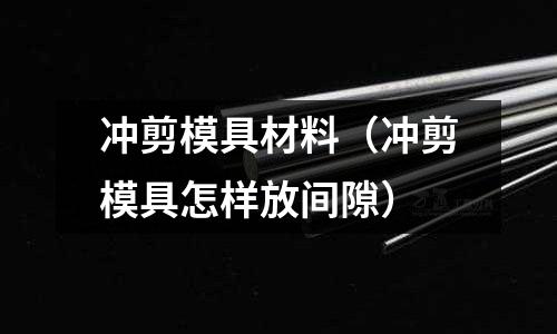 沖剪模具材料（沖剪模具怎樣放間隙）