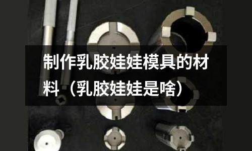 制作乳膠娃娃模具的材料（乳膠娃娃是啥）