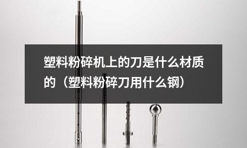 塑料粉碎機(jī)上的刀是什么材質(zhì)的(塑料粉碎刀用什么鋼)