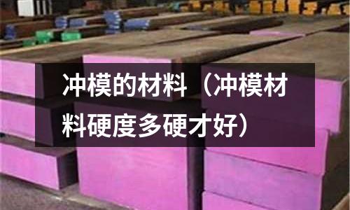沖模的材料（沖模材料硬度多硬才好）